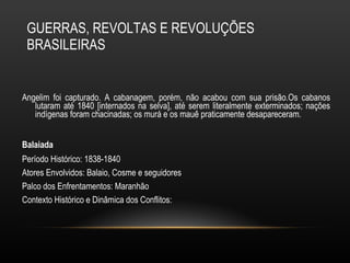 GUERRAS, REVOLTAS E REVOLUÇÕES BRASILEIRAS Angelim foi capturado. A cabanagem, porém, não acabou com sua prisão.Os cabanos lutaram até 1840 [internados na selva], até serem literalmente exterminados; nações indígenas foram chacinadas; os murá e os mauê praticamente desapareceram. Balaiada   Período Histórico: 1838-1840 Atores Envolvidos: Balaio, Cosme e seguidores Palco dos Enfrentamentos: Maranhão Contexto Histórico e Dinâmica dos Conflitos: 