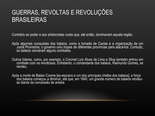 GUERRAS, REVOLTAS E REVOLUÇÕES BRASILEIRAS Contrário ao poder e aos aristocratas rurais que, até então, dominavam aquela região.  Após algumas conquistas dos balaios, como a tomada de Caxias e a organização de um Junta Provisória, o governo uniu tropas de diferentes províncias para atacá-los. Contudo, os balaios venceram alguns combates.  Outros líderes, como, por exemplo, o Coronel Luís Alves de Lima e Silva também entrou em combate com os revoltosos. Entretanto, o comandante dos balaios, Raimundo Gomes, se rendeu. Após a morte de Balaio Cosme [ex-escravo e um dos principais chefes dos balaios], a força dos balaios começou a diminuir, até que, em 1840, um grande número de balaios rendeu-se diante da concessão de anistia.  