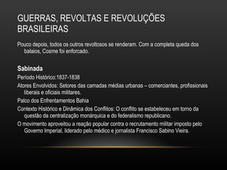GUERRAS, REVOLTAS E REVOLUÇÕES BRASILEIRAS Pouco depois, todos os outros revoltosos se renderam. Com a completa queda dos balaios, Cosme foi enforcado. Sabinada Período Histórico:1837-1838 Atores Envolvidos: Setores das camadas médias urbanas – comerciantes, profissionais liberais e oficiais militares. Palco dos Enfrentamentos Bahia Contexto Histórico e Dinâmica dos Conflitos: O conflito se estabeleceu em torno da questão da centralização monárquica e do federalismo republicano.  O movimento aproveitou a reação popular contra o recrutamento militar imposto pelo Governo Imperial, liderado pelo médico e jornalista Francisco Sabino Vieira.  