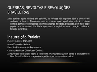 GUERRAS, REVOLTAS E REVOLUÇÕES BRASILEIRAS Após dominar alguns quartéis em Salvador, os rebeldes não lograram obter a adesão dos senhores de terra do Recôncavo, nem encontraram apoio significativo junto à população escrava, permanecendo restritos aos limites urbanos da cidade, bloqueada. Sem maior apoio popular, sua repressão foi facilitada, que cercou a capital em uma operação combinada, terrestre e marítima.  Insurreição Praieira Período Histórico: 1848-1850 Atores Envolvidos: Nativos Palco dos Enfrentamentos Pernambuco Contexto Histórico e Dinâmica do Conflito: A Insurreição tinha caráter liberal e separatista. Os insurretos lutavam contra o absolutismo de Dom Pedro II, a falta de independência política e por um reformismo radical. 