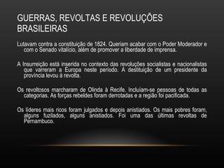 GUERRAS, REVOLTAS E REVOLUÇÕES BRASILEIRAS Lutavam contra a constituição de 1824. Queriam acabar com o Poder Moderador e com o Senado vitalício, além de promover a liberdade de imprensa. A Insurreição está inserida no contexto das revoluções socialistas e nacionalistas que varreram a Europa neste período. A destituição de um presidente da província levou à revolta.  Os revoltosos marcharam de Olinda à Recife. Incluíam-se pessoas de todas as categorias. As forças rebeldes foram derrotadas e a região foi pacificada.  Os líderes mais ricos foram julgados e depois anistiados. Os mais pobres foram, alguns fuzilados, alguns anistiados. Foi uma das últimas revoltas de Pernambuco. 