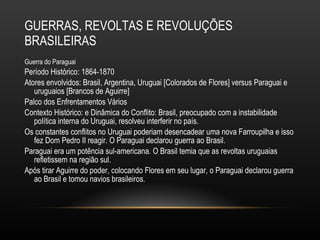 GUERRAS, REVOLTAS E REVOLUÇÕES BRASILEIRAS Guerra do Paraguai Período Histórico: 1864-1870 Atores envolvidos: Brasil, Argentina, Uruguai [Colorados de Flores] versus Paraguai e uruguaios [Brancos de Aguirre] Palco dos Enfrentamentos Vários  Contexto Histórico: e Dinâmica do Conflito: Brasil, preocupado com a instabilidade política interna do Uruguai, resolveu interferir no país.  Os constantes conflitos no Uruguai poderiam desencadear uma nova Farroupilha e isso fez Dom Pedro II reagir. O Paraguai declarou guerra ao Brasil.  Paraguai era um potência sul-americana. O Brasil temia que as revoltas uruguaias refletissem na região sul.  Após tirar Aguirre do poder, colocando Flores em seu lugar, o Paraguai declarou guerra ao Brasil e tomou navios brasileiros. 