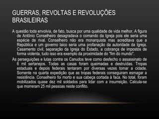 GUERRAS, REVOLTAS E REVOLUÇÕES BRASILEIRAS A questão toda envolvia, de fato, busca por uma qualidade de vida melhor. A figura de Antônio Conselheiro desagradava o comando da Igreja pois ele seria uma espécie de rival. Conselheiro não era monarquista mas acreditava que a República e um governo laico seria uma profanação da autoridade da Igreja. Casamento civil, separação da Igreja do Estado, a cobrança de impostos de forma violenta, tudo isso era exemplo da proximidade do "fim do mundo".  As perseguições e lutas contra os Canudos teve como desfecho o assassinato de 6 mil sertanejos. Todas as casas foram queimadas e destruídas. Tropas estaduais e depois federais tentaram por diversas vezes tomar a cidade. Somente na quarta expedição que as tropas federais conseguiram esmagar a resistência. Conselheiro foi morto e sua cabeça cortada à faca. No total, foram mobilizados quase dez mil soldados para lidar com a insurreição. Calcula-se que morreram 25 mil pessoas neste conflito. 