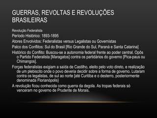 GUERRAS, REVOLTAS E REVOLUÇÕES BRASILEIRAS Revolução Federalista Período Histórico: 1893-1895 Atores Envolvidos: Federalistas versus Legalistas ou Governistas Palco dos Conflitos: Sul do Brasil [Rio Grande do Sul, Paraná e Santa Catarina] Histórico do Conflito: Buscou-se a autonomia federal frente ao poder central. Opôs o Partido Federalista [Maragatos] contra os partidários do governo [Pica-paus ou Chimangos].  Forças federalistas exigiam a saída de Castilho, eleito pelo voto direto, e realização de um plebiscito onde o povo deveria decidir sobre a forma de governo. Lutaram contra os legalistas, de sul ao norte [até Curitiba e o desterro, posteriormente denominada Florianópolis} A revolução ficou conhecida como guerra da degola. As tropas federais só venceram no governo de Prudente de Morais.  