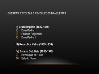 GUERRAS, REVOLTAS E REVOLUÇÕES BRASILEIRAS II) Brasil Império (1822-1889) Dom Pedro I Período Regencial Dom Pedro II III) República Velha (1889-1930) IV) Estado Getulista (1930-1945) Revolução de 1930 Estado Novo 