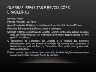 GUERRAS, REVOLTAS E REVOLUÇÕES BRASILEIRAS Revolta da Armada Período Histórico: 1893-1894 Atores Envolvidos: Unidades da marinha contra o marechal Floriano Peixoto Palco dos Enfrentamentos: Rio de Janeiro e sul do país Contexto Histórico e Dinâmica do Conflito: Lutaram contra uma espécie de golpe dado por Floriano Peixoto. Os  marinheiros se sentiam desprestigiados no novo governo republicano.  O fechamento do Congresso por Deodoro e a violação dos princípios constitucionais levou ao levante de unidades da marinha que começaram a bombardear a partir da Baía de Guanabara. Para evitar uma guerra civil, Deodoro renunciou.  Floriano assumiu ignorando a exigência constitucional de eleições se o presidente anterior não tivesse cumprido 2 anos de mandato.  