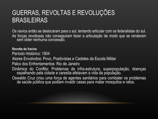 GUERRAS, REVOLTAS E REVOLUÇÕES BRASILEIRAS Os navios então se deslocaram para o sul, tentando articular com os federalistas do sul.  As forças revoltosas não conseguiram fazer a articulação de modo que se renderam sem obter nenhuma concessão.  Revolta da Vacina Período Histórico: 1904 Atores Envolvidos: Povo, Positivistas e Cadetes da Escola Militar Palco dos Enfrentamentos: Rio de Janeiro Dinâmica do Conflito: Problemas de infra-estrutura, superpopulação, doenças espalhando pela cidade e carestia afetavam a vida da população.  Oswaldo Cruz criou uma força de agentes sanitários para combater os problemas de saúde pública que podiam invadir casas para matar mosquitos e ratos. 