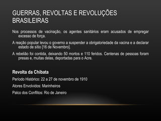 GUERRAS, REVOLTAS E REVOLUÇÕES BRASILEIRAS Nos processos de vacinação, os agentes sanitários eram acusados de empregar excesso de força.  A reação popular levou o governo a suspender a obrigatoriedade da vacina e a declarar estado de sítio [16 de Novembro].  A rebelião foi contida, deixando 50 mortos e 110 feridos. Centenas de pessoas foram presas e, muitas delas, deportadas para o Acre.  Revolta da Chibata Período Histórico: 22 a 27 de novembro de 1910 Atores Envolvidos: Marinheiros Palco dos Conflitos: Rio de Janeiro 