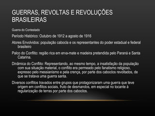 GUERRAS, REVOLTAS E REVOLUÇÕES BRASILEIRAS Guerra do Contestado  Período Histórico: Outubro de 1912 a agosto de 1916 Atores Envolvidos: população cabocla e os representantes do poder estadual e federal brasileiro Palco do Conflito: região rica em erva-mate e madeira pretendida pelo Paraná e Santa Catarina.  Dinâmica do Conflito: Representando, ao mesmo tempo, a insatisfação da população com sua situação material, o conflito era permeado pelo fanatismo religioso, expresso pelo messianismo e pela crença, por parte dos caboclos revoltados, de que se tratava uma guerra santa.  Diversos conflitos travados entre grupos que protagonizaram uma guerra que teve origem em conflitos sociais, fruto de desmandos, em especial no tocante à regularização de terras por parte dos caboclos.  