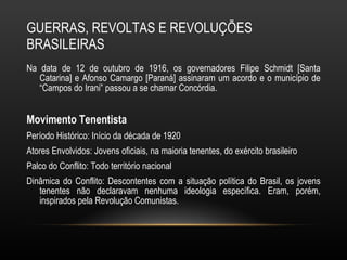 GUERRAS, REVOLTAS E REVOLUÇÕES BRASILEIRAS Na data de 12 de outubro de 1916, os governadores Filipe Schmidt [Santa Catarina] e Afonso Camargo [Paraná] assinaram um acordo e o município de “Campos do Irani” passou a se chamar Concórdia.  Movimento Tenentista Período Histórico: Início da década de 1920 Atores Envolvidos: Jovens oficiais, na maioria tenentes, do exército brasileiro Palco do Conflito: Todo território nacional Dinâmica do Conflito: Descontentes com a situação política do Brasil, os jovens tenentes não declaravam nenhuma ideologia específica. Eram, porém, inspirados pela Revolução Comunistas. 