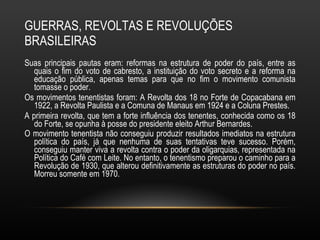GUERRAS, REVOLTAS E REVOLUÇÕES BRASILEIRAS Suas principais pautas eram: reformas na estrutura de poder do país, entre as quais o fim do voto de cabresto, a instituição do voto secreto e a reforma na educação pública, apenas temas para que no fim o movimento comunista tomasse o poder.  Os movimentos tenentistas foram: A Revolta dos 18 no Forte de Copacabana em 1922, a Revolta Paulista e a Comuna de Manaus em 1924 e a Coluna Prestes.  A primeira revolta, que tem a forte influência dos tenentes, conhecida como os 18 do Forte, se opunha à posse do presidente eleito Arthur Bernardes. O movimento tenentista não conseguiu produzir resultados imediatos na estrutura política do país, já que nenhuma de suas tentativas teve sucesso. Porém, conseguiu manter viva a revolta contra o poder da oligarquias, representada na Política do Café com Leite. No entanto, o tenentismo preparou o caminho para a Revolução de 1930, que alterou definitivamente as estruturas do poder no país. Morreu somente em 1970.   