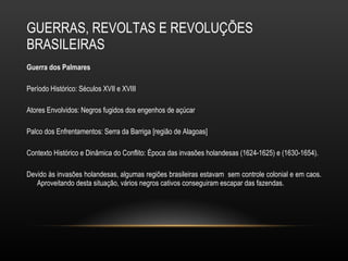 GUERRAS, REVOLTAS E REVOLUÇÕES BRASILEIRAS Guerra dos Palmares  Período Histórico: Séculos XVII e XVIII Atores Envolvidos: Negros fugidos dos engenhos de açúcar Palco dos Enfrentamentos: Serra da Barriga [região de Alagoas] Contexto Histórico e Dinâmica do Conflito: Época das invasões holandesas (1624-1625) e (1630-1654).  Devido às invasões holandesas, algumas regiões brasileiras estavam  sem controle colonial e em caos. Aproveitando desta situação, vários negros cativos conseguiram escapar das fazendas.  