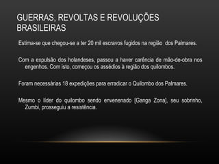 GUERRAS, REVOLTAS E REVOLUÇÕES BRASILEIRAS Estima-se que chegou-se a ter 20 mil escravos fugidos na região  dos Palmares.  Com a expulsão dos holandeses, passou a haver carência de mão-de-obra nos engenhos. Com isto, começou os assédios à região dos quilombos.  Foram necessárias 18 expedições para erradicar o Quilombo dos Palmares.  Mesmo o líder do quilombo sendo envenenado [Ganga Zona], seu sobrinho, Zumbi, prosseguiu a resistência.  