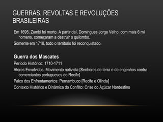 GUERRAS, REVOLTAS E REVOLUÇÕES BRASILEIRAS Em 1695, Zumbi foi morto. A partir daí, Domingues Jorge Velho, com mais 6 mil homens, começaram a destruir o quilombo.  Somente em 1710, todo o território foi reconquistado. Guerra dos Mascates Período Histórico: 1710-1711 Atores Envolvidos: Movimento nativista [Senhores de terra e de engenhos contra comerciantes portugueses do Recife]  Palco dos Enfrentamentos: Pernambuco [Recife e Olinda] Contexto Histórico e Dinâmica do Conflito: Crise do Açúcar Nordestino 