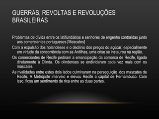 GUERRAS, REVOLTAS E REVOLUÇÕES BRASILEIRAS Problemas de dívida entre os latifundiários e senhores de engenho contraídas junto aos comerciantes portugueses [Mascates] Com a expulsão dos holandeses e o declínio dos preços do açúcar, especialmente em virtude da concorrência com as Antilhas, uma crise se instaurou na região.  Os comerciantes de Recife pediram a emancipação da comarca de Recife, ligada diretamente à Olinda. Os olindenses se endividaram cada vez mais com os mascates.  As rivalidades entre estes dois lados culminaram na perseguição  dos mascates de Recife. A Metrópole interveio e elevou Recife a capital de Pernambuco. Com isso, ficou um sentimento de rixa entre as duas partes.  