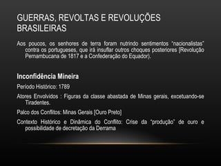 GUERRAS, REVOLTAS E REVOLUÇÕES BRASILEIRAS Aos poucos, os senhores de terra foram nutrindo sentimentos “nacionalistas” contra os portugueses, que irá insuflar outros choques posteriores [Revolução Pernambucana de 1817 e a Confederação do Equador).  Inconfidência Mineira Período Histórico: 1789 Atores Envolvidos : Figuras da classe abastada de Minas gerais, excetuando-se Tiradentes. Palco dos Conflitos: Minas Gerais [Ouro Preto] Contexto Histórico e Dinâmica do Conflito: Crise da “produção” de ouro e possibilidade de decretação da Derrama 