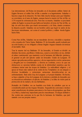 Las intromisiones del Reino de Jerusalén en el decadente califato fatimí de
Egipto llevaron al sultán Nur al-Din a mandar a su lugarteniente Saladino a
hacerse cargo de la situación. No hizo falta mucho tiempo para que Saladino
se convirtiera en el amo de Egipto, aunque hasta la muerte de Nur al-Din en
1174 respetó la soberaníade este. Pero tras su muerte, Saladino se proclamó
sultán de Egipto (a pesarde que había un heredero al trono de Nur al-Din, su
hijo de solo doce años que murió envenenado) y de Siria, dando comienzo
la dinastía ayyubí. Saladino era un hombre sabio que logró la unión de las
facciones musulmanas, así como el control político y militar desde Egipto
hasta Siria.
Como Nur al-Din, Saladino era un musulmán devoto y decidido a expulsar
a los cruzados de Tierra Santa. Balduino IV de Jerusalén quedó rodeado por
un solo Estado y se vio obligado a firmar frágiles treguas tratando deretrasar
el inevitable final.
Tras la muerte del rey Balduino IV de Jerusalén, el Estado se dividió en
distintas facciones, pacifistas o belicosas, y pasó a convertirse en rey, debido
al enlace matrimonial que mantenía con la hermana del fallecido patriarca,
el general en jefe del ejército unido de Jerusalén: Guido de Lusignan. Él
mismo apoyabauna política agresiva y de no negociación conlos sarracenos
y abogaba por su sometimiento y derrota en combate, cosa a la que sus
detractores se oponían habida cuenta de la inferioridad numérica que los
cristianos tenían ante las tropas de Saladino. La radicalidad religiosa y el
apoyo al brazo más radical de la orden de los Templarios en sus ataques a
diversas localidades y estructuras sarracenas desembocarían en un
enfrentamiento final entre Guy de Lusignan y el propio Saladino. De hecho,
se hace culpable a Guy de Lusignan de la derrota y pérdida de Jerusalén por
su obsesiónen enfrentarse al ejército de Saladino y su falta de visión para la
protección de la ciudad y de sus habitantes.
Reinaldo de Châtillon era un bandido con título de caballero que no se
considerabaatado porlas treguas firmadas. Saqueaba las caravanas e incluso
armó expediciones de piratas para atacar a los barcos deperegrinos que iban
a La Meca, ciudad muy importante para los musulmanes. El ataque definitivo
fue contra una caravana en la que iba la hermana de Saladino, que juró
matarlo con sus propias manos.
 