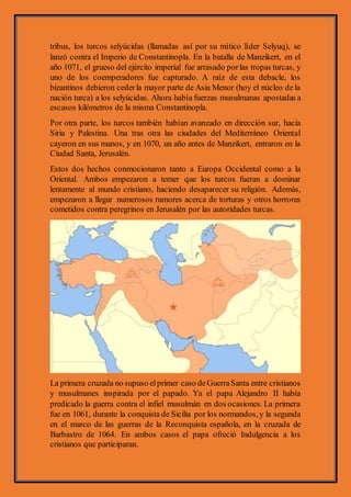 tribus, los turcos selyúcidas (llamadas así por su mítico líder Selyuq), se
lanzó contra el Imperio de Constantinopla. En la batalla de Manzikert, en el
año 1071, el grueso del ejército imperial fue arrasado porlas tropas turcas, y
uno de los coemperadores fue capturado. A raíz de esta debacle, los
bizantinos debieron cederla mayor parte de Asia Menor (hoy el núcleo de la
nación turca) a los selyúcidas. Ahora había fuerzas musulmanas apostadas a
escasos kilómetros de la misma Constantinopla.
Por otra parte, los turcos también habían avanzado en dirección sur, hacia
Siria y Palestina. Una tras otra las ciudades del Mediterráneo Oriental
cayeron en sus manos, y en 1070, un año antes de Manzikert, entraron en la
Ciudad Santa, Jerusalén.
Estos dos hechos conmocionaron tanto a Europa Occidental como a la
Oriental. Ambos empezaron a temer que los turcos fueran a dominar
lentamente al mundo cristiano, haciendo desaparecer su religión. Además,
empezaron a llegar numerosos rumores acerca de torturas y otros horrores
cometidos contra peregrinos en Jerusalén por las autoridades turcas.
La primera cruzada no supuso elprimer caso deGuerraSanta entre cristianos
y musulmanes inspirada por el papado. Ya el papa Alejandro II había
predicado la guerra contra el infiel musulmán en dos ocasiones. La primera
fue en 1061, durante la conquista de Sicilia por los normandos, y la segunda
en el marco de las guerras de la Reconquista española, en la cruzada de
Barbastro de 1064. En ambos casos el papa ofreció Indulgencia a los
cristianos que participaran.
 