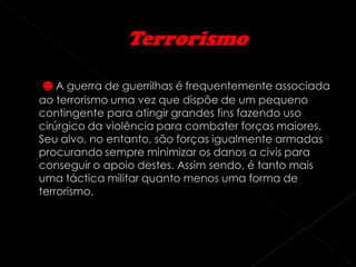 ☻A guerra de guerrilhas é frequentemente associada
ao terrorismo uma vez que dispõe de um pequeno
contingente para atingir grandes fins fazendo uso
cirúrgico da violência para combater forças maiores.
Seu alvo, no entanto, são forças igualmente armadas
procurando sempre minimizar os danos a civis para
conseguir o apoio destes. Assim sendo, é tanto mais
uma táctica militar quanto menos uma forma de
terrorismo.
 