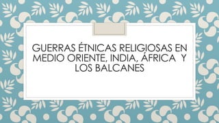 GUERRAS ÉTNICAS RELIGIOSAS EN
MEDIO ORIENTE, INDIA, ÁFRICA Y
LOS BALCANES
 
