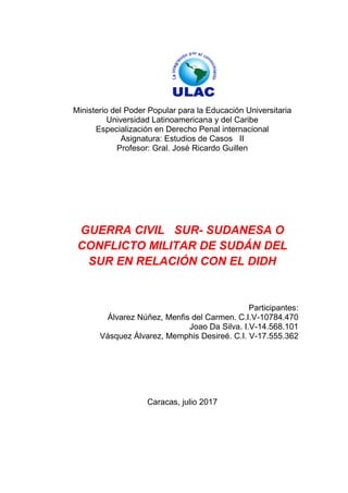 Ministerio del Poder Popular para la Educación Universitaria
Universidad Latinoamericana y del Caribe
Especialización en Derecho Penal internacional
Asignatura: Estudios de Casos II
Profesor: Gral. José Ricardo Guillen
GUERRA CIVIL SUR- SUDANESA O
CONFLICTO MILITAR DE SUDÁN DEL
SUR EN RELACIÓN CON EL DIDH
Participantes:
Álvarez Núñez, Menfis del Carmen. C.I.V-10784.470
Joao Da Silva. I.V-14.568.101
Vásquez Álvarez, Memphis Desireé. C.I. V-17.555.362
Caracas, julio 2017
 