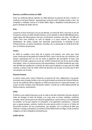 Guerras y conflictos activos en 2020
Entre los conflictos bélicos vigentes en 2020 destacan las guerras de Siria y Yemen, el
conflicto en Oriente Próximo -agravado por la tensión entre Estados Unidos e Irán-, las
complejas y múltiples luchas en el Sahel (Malí, Níger o República Centroafricana) y la
guerra olvidada de Sudán del Sur.
Siria
La guerra en Siria inició hace casi ya una década, en marzo de 2011 y aún hoy es una de
las guerras activas en 2020. Desde entonces, se ha cobrado la vida de 380 000 personas,
según datos del Observatorio Sirio por los Derechos Humanos; de ellos, 115 000 son
civiles. Pero este conflicto no solo ha dejado a su paso muerte: los ataques y
bombardeos de ambos bandos han destruido prácticamente la totalidad el país
(infraestructuras, escuelas, hospitales, viviendas, etc.) y provocado la salida de Siria de
casi 12 millones de personas.
Yemen
En 2020 se cumplen cinco años de la guerra civil yemení, una lucha que inició
como consecuencia del golpe de Estado de 2014 y que a día de hoy aún enfrenta a las
fuerzas separatistas del sur con las leales al gobierno del presidente Al-Hadi. Este
conflicto ha venido a agravar la ya de por sí difícil situación de uno de los países árabes
más pobres: entre sus consecuencias más devastadoras, la terrible hambruna que sufre
más del 60% de la población y el brote de cólera que ha dejado a su paso más de 2 000
muertos y afecta a más de medio millón de personas, de las que se estima que el 41%
son menores de 15 años.
Oriente Próximo
La eterna lucha entre Israel y Palestina, las guerras de Irak y Afganistán y las graves
tensiones entre Estados Unidos e Irán son los principales escenarios de Oriente Próximo,
uno de los conflictos bélicos vigentes en 2020 que persiste con el paso del tiempo y en
el que la Unión Europea está intentando mediar, a través de su Alto Representante de
Política Exterior, Josep Borrell.
Sahel
El Sahel es una amplia franja que va de un lado al otro del continente africano, desde el
norte de Senegal al norte de Etiopía y en cuyo seno se aúnan múltiples conflictos
armados como consecuencia de intereses geopolíticos, luchas étnicas y la fragilidad de
los estados -en los que imperan la corrupción y los regímenes autoritarios-; situación
que se agrava porque, además, muchos de estos países están a la cola en el Índice de
Desarrollo Humano. Así nos encontramos, por ejemplo, con el conflicto de Malí que
enfrenta a tuaregs y yihadistas;el conflicto contra Boko Haram en Níger, Chad, Camerún
y Nigeria; o el de la República Centroafricana.
Sudán del Sur
 