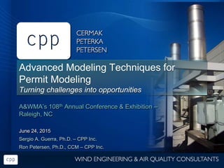 Advanced Modeling Techniques for
Permit Modeling
Turning challenges into opportunities
A&WMA’s 108th Annual Conference & Exhibition –
Raleigh, NC
June 24, 2015
Sergio A. Guerra, Ph.D. – CPP Inc.
Ron Petersen, Ph.D., CCM – CPP Inc.
 