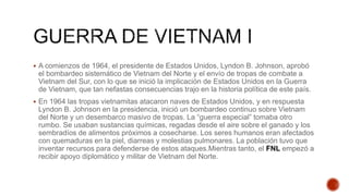  A comienzos de 1964, el presidente de Estados Unidos, Lyndon B. Johnson, aprobó
el bombardeo sistemático de Vietnam del Norte y el envío de tropas de combate a
Vietnam del Sur, con lo que se inició la implicación de Estados Unidos en la Guerra
de Vietnam, que tan nefastas consecuencias trajo en la historia política de este país.
 En 1964 las tropas vietnamitas atacaron naves de Estados Unidos, y en respuesta
Lyndon B. Johnson en la presidencia, inició un bombardeo continuo sobre Vietnam
del Norte y un desembarco masivo de tropas. La “guerra especial” tomaba otro
rumbo. Se usaban sustancias químicas, regadas desde el aire sobre el ganado y los
sembradíos de alimentos próximos a cosecharse. Los seres humanos eran afectados
con quemaduras en la piel, diarreas y molestias pulmonares. La población tuvo que
inventar recursos para defenderse de estos ataques.Mientras tanto, el FNL empezó a
recibir apoyo diplomático y militar de Vietnam del Norte.
 