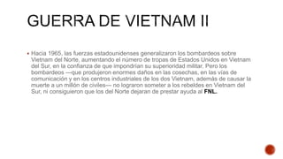  Hacia 1965, las fuerzas estadounidenses generalizaron los bombardeos sobre
Vietnam del Norte, aumentando el número de tropas de Estados Unidos en Vietnam
del Sur, en la confianza de que impondrían su superioridad militar. Pero los
bombardeos —que produjeron enormes daños en las cosechas, en las vías de
comunicación y en los centros industriales de los dos Vietnam, además de causar la
muerte a un millón de civiles— no lograron someter a los rebeldes en Vietnam del
Sur, ni consiguieron que los del Norte dejaran de prestar ayuda al FNL.
 