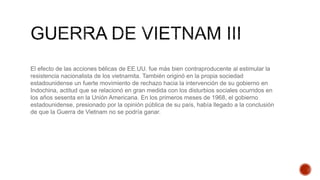 El efecto de las acciones bélicas de EE.UU. fue màs bien contraproducente al estimular la
resistencia nacionalista de los vietnamita. También originó en la propia sociedad
estadounidense un fuerte movimiento de rechazo hacia la intervención de su gobierno en
Indochina, actitud que se relacionó en gran medida con los disturbios sociales ocurridos en
los años sesenta en la Unión Americana. En los primeros meses de 1968, el gobierno
estadounidense, presionado por la opinión pública de su país, había llegado a la conclusión
de que la Guerra de Vietnam no se podría ganar.
 