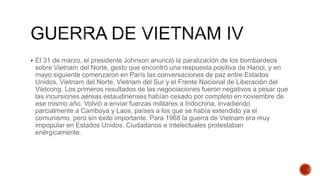  El 31 de marzo, el presidente Johnson anunció la paralización de los bombardeos
sobre Vietnam del Norte, gesto que encontró una respuesta positiva de Hanoi, y en
mayo siguiente comenzaron en París las conversaciones de paz entre Estados
Unidos, Vietnam del Norte, Vietnam del Sur y el Frente Nacional de Liberación del
Vietcong. Los primeros resultados de las negociaciones fueron negativos a pesar que
las incursiones aéreas estaudinenses habían cesado por completo en noviembre de
ese mismo año. Volvió a enviar fuerzas militares a Indochina, invadiendo
parcialmente a Camboya y Laos, países a los que se había extendido ya el
comunismo, pero sin éxito importante. Para 1968 la guerra de Vietnam era muy
impopular en Estados Unidos. Ciudadanos e intelectuales protestaban
enérgicamente.
 
