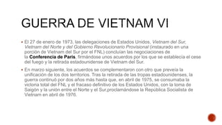  El 27 de enero de 1973, las delegaciones de Estados Unidos, Vietnam del Sur,
Vietnam del Norte y del Gobierno Revolucionario Provisional (instaurado en una
porción de Vietnam del Sur por el FNL) concluían las negociaciones de
la Conferencia de París, firmándose unos acuerdos por los que se establecía el cese
del fuego y la retirada estadounidense de Vietnam del Sur.
 En marzo siguiente, los acuerdos se complementaron con otro que preveía la
unificación de los dos territorios. Tras la retirada de las tropas estadounidenses, la
guerra continuó por dos años más hasta que, en abril de 1975, se consumaba la
victoria total del FNL y el fracaso definitivo de los Estados Unidos, con la toma de
Saigón y la unión entre el Norte y el Sur,proclamándose la República Socialista de
Vietnam en abril de 1976.
 