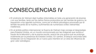  El síndrome de Vietnam dejó huellas imborrables en toda una generación de jóvenes
y en sus familias, tanto por los daños físicos producidos por las heridas de guerra y la
exposición a los agentes químicos, como por el efecto psicológico provocado por el
terrible recuerdo de la muerte y sufrimientos de numerosos civiles vietnamitas
indefensos.
 En el ámbito político internacional, la Guerra de Vietnam trajo consigo el desprestigio
para Estados Unidos, en un mundo conmocionado por las imágenes que recibía a
través de la televisión y de la prensa escrita, acerca de una guerra que se prolonga
inútilmente por la presencia de Estados Unidos. En cambio, el bloque comunista salió
fortalecido con la integración de un nuevo país miembro en un área de influencia de
gran valor estratégico.
 