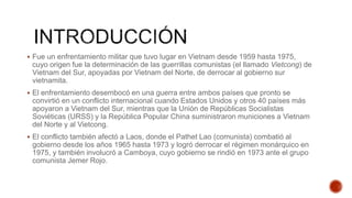  Fue un enfrentamiento militar que tuvo lugar en Vietnam desde 1959 hasta 1975,
cuyo origen fue la determinación de las guerrillas comunistas (el llamado Vietcong) de
Vietnam del Sur, apoyadas por Vietnam del Norte, de derrocar al gobierno sur
vietnamita.
 El enfrentamiento desembocó en una guerra entre ambos países que pronto se
convirtió en un conflicto internacional cuando Estados Unidos y otros 40 países más
apoyaron a Vietnam del Sur, mientras que la Unión de Repúblicas Socialistas
Soviéticas (URSS) y la República Popular China suministraron municiones a Vietnam
del Norte y al Vietcong.
 El conflicto también afectó a Laos, donde el Pathet Lao (comunista) combatió al
gobierno desde los años 1965 hasta 1973 y logró derrocar el régimen monárquico en
1975, y también involucró a Camboya, cuyo gobierno se rindió en 1973 ante el grupo
comunista Jemer Rojo.
 