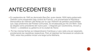  En septiembre de 1945 es derrocado Bao-Dai, quien desde 1926 había gobernado
Vietnam como emperador bajo control de Francia, y es proclamada la República
Democrática de Vietnam (del Norte) por la Liga Vietminh de partidos nacionalistas
que, bajo predominio del Partido Comunista, es encabezada por Ho Chi Minh. Este
es elegido como presidente del nuevo país —integrado por Cochinchina, Annam y
Tonkín— y establece su gobierno en la ciudad de Hanoi.
 Por las mismas fechas se independizaron Camboya y Laos cada una por separado,
proclamando las repúblicas respectivas. Pero al regresar los franceses en octubre de
1945, estos tres pueblos inician una larga lucha libertaria.
 