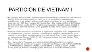  En principio, Francia dio su reconocimiento al nuevo Estado de Vietnam presidido por
Ho Chi Minh, pero la imposibilidad de lograr acuerdos políticos y económicos
satisfactorios entre ambos países condujo al enfrentamiento armado, iniciado en
diciembre de 1946. Con respaldo de Francia, Bao—Dai instauró el Reino de Vietnam
(Vietnam del Sur) enjulio de 1949 y fijó la nueva capital en Saigón (actual Ciudad de
Ho Chi Minh). De esta manera el país quedaba dividido en dos partes, una contra la
otra.
 Estados Unidos reconoció oficialmente al régimen de Saigón en 1950 y el presidente
Truman envió un grupo de “asesores” militares para adiestrar sudvietnamitas en el
manejo de armamento estadounidense. La guerra entre Francia y el Vietminh llegó a
su fin cuando las fuerzas de Ho Chi Minh ocuparon la base francesa de Dien Bien
Phu, el 8 de mayo de 1954.
 Ese mismo día, en busca de una solución diplomática al conflicto, se celebra
la Conferencia de Ginebra en la que se reunieron los delegados de Vietnam del Norte
y Vietnam del Sur con los de Francia, Gran Bretaña, la URSS, Estados Unidos,
China, Laos y Camboya, con el propósito de discutir el futuro de toda Indochina.
 