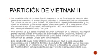  Los acuerdos más importantes fueron: la retirada de los franceses de Vietnam y en
general de Indochina; el armisticio para Vietnam; la división temporal de Vietnam en
dos países separados por el paralelo 17, uno al norte bajo régimen comunista, y otro
al sur en manos del gobierno de Saigón; el reconocimiento de la independencia de
Vietnam del Norte; se estableció además que en 1956 habrían de celebrarse
elecciones para la reunificación del país.
 Pero además de que estos acuerdos no fueron cumplidos en su totalidad, esta región
pronto empezó a verse involucrada en el conflicto Oriente-Occidente, debido a la
expansión del comunismo proveniente de China sobre territorio vietnamita y a la
intervención de Estados Unidos para contrarrestarla.
 Este país brindó ayuda militar al régimen de Saigón y llevó a cabo actividades
encubiertas contra el gobierno de Hanoi. En octubre de 1955, Bao-Dai fue depuesto
como resultado de un referendum, y se proclamó la República de Vietnam del Sur
con Ngó Dinh Diém como presidente, con apoyo de la oligarquía latifundista local.
 