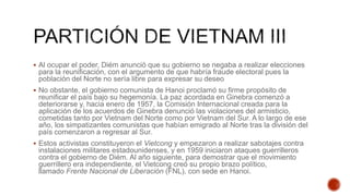  Al ocupar el poder, Diém anunció que su gobierno se negaba a realizar elecciones
para la reunificación, con el argumento de que habría fraude electoral pues la
población del Norte no sería libre para expresar su deseo
 No obstante, el gobierno comunista de Hanoi proclamó su firme propósito de
reunificar el país bajo su hegemonía. La paz acordada en Ginebra comenzó a
deteriorarse y, hacia enero de 1957, la Comisión Internacional creada para la
aplicación de los acuerdos de Ginebra denunció las violaciones del armisticio,
cometidas tanto por Vietnam del Norte como por Vietnam del Sur. A lo largo de ese
año, los simpatizantes comunistas que habían emigrado al Norte tras la división del
país comenzaron a regresar al Sur.
 Estos activistas constituyeron el Vietcong y empezaron a realizar sabotajes contra
instalaciones militares estadounidenses, y en 1959 iniciaron ataques guerrilleros
contra el gobierno de Diém. Al año siguiente, para demostrar que el movimiento
guerrillero era independiente, el Vietcong creó su propio brazo político,
llamado Frente Nacional de Liberación (FNL), con sede en Hanoi.
 