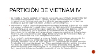  Se iniciaba la “guerra especial”, cuyo padre teórico era Maxwell Taylor asesor militar del
presidente estadounidense John F. Kennedy. En esa visión las tropas de combate
norteamericanas deberían participar directamente, sino ayudando a las poblaciones
locales para que los hogares Estados Unidos no vertieran lágrimas.
 empezaron a llegar a Saigón las primeras tropas estadounidenses, aunque se hizo saber
que no eran unidades de combate. Diém intentó sin éxito destruir la influencia comunista
en su territorio, pero su gobierno no pudo sostenerse mucho tiempo debido a varias
razones: su intolerancia con la oposición, su favoritismo hacia los católicos con el
descontento de los budistas, y el fracaso de sus programas económicos. Estos factores
llevaron a una sublevación que con apoyo de los comunistas del Norte dio en 1963 un
golpe de Estado militar que puso fin al gobierno de Diém.
 En la confusión política que siguió al golpe de Estado, la situación en Vietnam del Sur
continuó deteriorándose y en los siguientes dieciocho meses el país tuvo diez
gobiernos diferentes. Por fin, en 1965 se formó un Consejo Director Nacional presidido
por el militar anticomunista Nguyén Van Thieu, que restauró el orden político; dos años
más tarde se celebraron elecciones y Thieu fue electo presidente. Pero aquella
inestabilidad había propiciado el avance de los comunistas del Vietcong en Vietnam del
Sur y esto preparó el camino hacia la intervención directa de Estados Unidos.
 