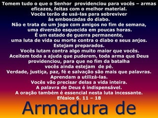 Tomem tudo o que o Senhor providenciou para vocês – armas
eficazes, feitas com o melhor material.
Vocês terão de usá-las para sobreviver
às emboscadas do diabo.
Não e trata de um jogo com amigos no fim de semana,
uma diversão esquecida em poucas horas.
É um estado de guerra permanente,
uma luta de vida ou morte contra o diabo e seus anjos.
Estejam preparados.
Vocês lutam contra algo muito maior que vocês.
Aceitem toda a ajuda que puderem, toda arma que Deus
providenciou, para que no fim da batalha
vocês ainda estejam de pé.
Verdade, justiça, paz, fé e salvação são mais que palavras.
Aprendam a utilizá-las.
Vocês vão precisar delas a vida inteira.
A palavra de Deus é indispensável.
A oração também é essencial nesta luta incessante.
Efésios 6. 11 – 18
Armadura de
 