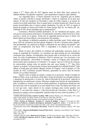 espera [...]"72. Hacia julio de 1827 algunas zonas de Entre Ríos tiene carencia de
caballos debido a las grandes vaquerías73, pero igualmente el negocio sigue adelante.
        Las vaqueadas hacia el litoral argentino son de tal magnitud, que en ambas
orillas se decide controlar el pasaje autorizado y cobrar un impuesto de un peso por
cabeza. Se fijó una receptora en Paysandú a cargo de Julián Laguna y un puesto de
control en la orilla entrerriana. Poco se pudo hacer, la ancha frontera del litoral era una
puerta incontrolable para el masivo pasaje clandestino. En julio de 1827 se regula el
pasaje de ganado en canoas del Estado en ciertos puntos fijos de las riberas del río,
cobrando el 10% de las cantidades que se transportaran74.
        Corrientes y Misiones también disfrutaron de los beneficios del saqueo, pero
con graves consecuencias posteriores. El gobernador correntino, Pedro Ferré tuvo serias
reservas a entrar en la guerra. Temía por la seguridad provincial pues el límite con
Brasil ofrecía un frente abierto a las incursiones del enemigo.
        Sin embargo, la deflación ganadera se estaba haciendo sentir. Ferré señala que
hacia 1824 las existencias bovinas apenas llegaban a 30 mil. Corrientes tenía, además,
otra peculiaridad: sus estancias no llegan a sobrepasar las mil cabezas de ganado75, por
tanto, su recuperación será hacia 1827 y responderá a la disputa con su vecina,
Misiones.
        Desde el inicio del conflicto la conducta del gobernador misionero ponía en
riesgo la seguridad de Corrientes. La coyuntura fue aprovechada por las autoridades
correntinas que, además, reivindicaban como propio todo el territorio de su vecina del
norte. En carta al gobernante de Misiones, Ferré le advierte que "sus invasiones a las
estancias portuguesas provocaban al enemigo a pasar el Uruguay para perseguirlo.
[Esto] traería graves perjuicios a Corrientes" y le sugiere "que no se llevara de consejos
de comerciantes, porque estos no querían más que vacas baratas [...]"76. Que Felix
Aguirre se ocupara "exclusivamente en hacer pasar ganados de la Banda Oriental"77dejó
abierto el frente para que Bentos Manuel cruzara el Uruguay. Ante el peligro, el 9 de
octubre de 1827, Corrientes invadió Misiones, generando un nuevo foco de tensión
interna a la ya difícil situación78.
        Aguirre sufre un golpe de estado y emigra de su provincia. Desde el pueblo de
Belén en Salto, envía su protesta a Entre Ríos. Luego de justificar sus actitudes políticas
y denunciar la destrucción y el arreo de "toda la hacienda de la provincia" reprocha la
ingratitud de sus ambiciosos vecinos. Misiones cumplía una función de intermediadora,
pues "es público y notorio a vista de los demás gobiernos, la aportación obrada por una
provincia que solo se manejaba en su seno dando nueva vida a las demás provincias con
el aval que tenía [para entrar] en los campos enemigos para extraer ganados con
libertad. Y con toda esta ventaja [...] la[s] provincia[s] de Corrientes y Entre Ríos [...]
llenaron los campos vacíos recuperando ganados tanto los ricos como los pobres [...]"79.
72
  Archivo del General Juan Antonio Lavalleja. 1828. Editores Botella y Cía. Montevideo. 1941. León
Solas a Juan Antonio Lavalleja. Paraná. 26 de mayo de 1828. Págs. 202-203.
73
  Ídem. (1826-1827). Manuel Araucho a Juan Antonio Lavalleja. 24 de julio de 1827.
74
  AHER. Archivo de Gobierno. Carpeta 13. García de Zúñiga. Uruguay. 13 de julio de 1827.
Archivo de Gobierno. Auxiliares Descriptivos. Hacienda. Carpeta 24. Serie I. 17 de julio de 1827.
En este documento se declara la existencia de "diez o más canoas" de propiedad del Estado.
75
  Chiaramonte, José Carlos. Mercaderes del Litoral. Fondo de Cultura Económica. México. 1991. Pág.
102.
76
  Ferré, Pedro. Memoria del Brigadier General Pedro Ferré. Imprenta y Casa Editora "Coni". Buenos
Aires. 1921. Pág. 30.
77
  Ídem. Pág. 289.
78
  Castello, Antonio Emilio. Historia de Corrientes. Ed. Plus Ultra. Buenos Aires. 1984. Págs. 229-230.
79
  AHER. División de Gobierno. Serie IV. Caja 5. Legajo 2. Corrientes, 1827. Villa de Belén, 12 de
noviembre de 1827.


                                                 16
 