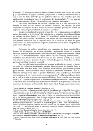 Ranqueles: "[...] sólo pude conducir sobre trescientos novillos, más de tres mil ovejas
[...] e igual número de yeguas y caballos, porque es tal el estado de exterminamiento a
que la seca las había reducido que no pudieron sufrir una sola jornada y por esta
desfavorable circunstancia, tuve el sentimiento de abandonarlas[...]"13. Las guerras
civiles, casi constantes desde 1810, completan este panorama abrumador14.
         Las cifras santafesinas son escasas. Sabemos que a la casi inexistencia de
bovinos se sumó la total carencia de caballos. Lavalleja, por ejemplo, no pudo
emprender su campaña de 1823 porque las escasas caballadas provinciales fueron, de
urgencia, utilizadas para combatir la avanzada de los indios15.
         Los precios tienden abruptamente al alza. En 1823 se paga cuatro pesos plata la
cabeza de ganado en la provincia16. En sintonía con la situación, las medidas políticas
no tardaron en llegar. Desde 1819 hasta 1827 el gobierno prohibe la exportación de
cueros y de ganado vacuno. Las matanzas y los abastos son estrictamente controlados17.
No podemos cuantificar aún el impacto social de la deflación en Santa Fe, pero
considerando las medidas políticas adoptadas, suponemos que el abasto a la población
debió haber sido crítico.

        Así como los archivos santafesinos son mezquinos en datos cuantificables,
Paraná, por el contrario, nos abruma con cifras y documentos acerca de su aguda
deflación ganadera. El gobernador Lucio Mansilla pinta un panorama desolador. Hacia
1824-1825 la hacienda entrerriana llegaba apenas a 40 mil vacunos y 60 mil equinos18,
cuando su stock bovino antes de la revolución era de 2 millones y medio. Las causas
son similares a las que generaron la crisis en Santa Fe, pero en Entre Ríos los datos
permiten cuantificar con cierta exactitud.
        Para los principales protagonistas de la época la deflación era clara y evidente,
así como sus consecuencias políticas y sociales. El representante de Santa Fe frente a
Buenos Aires, Juan José Seguí, vivía pendiente de las remesas que la ciudad porteña
podía enviarle. Juan José Pesoa, cuando despide al gobernador entrerriano Lucio V.
Mansilla, en viaje oficial frente al gobierno de Buenos Aires, no pudo dejar de mostrar
su ironía acerca de sus vecinos y sobre su propia situación: "[...] Te deseo el mejor éxito
en tu viaje y te encargo tengas muy presente el imitar a Seguí en pedir, pero que sean
vacas [...]"19. Ricardo López Jordán -Comandante del Departamento de Uruguay, frente
a Paysandú- más en contacto con las realidades cotidianas de la población, no dejó de
describirle la situación al Gobernador León Solas: "[...] Amigo, aquí estamos muy

13
  AGSF. Archivo de Gobierno. Tomo 2 1/2. 8 de junio de 1823.
14
  Ensinck, Oscar Luis. La Ganadería en la Provincia de Santa Fe durante el Siglo XIX. Buenos Aires.
1981. Asimismo, en una de las últimas contiendas importantes contra Buenos Aires, antes de 1825, la
destrucción realizada por los ejércitos al mando de Dorrego, recibieron una dura condena por parte de
López. (Papeles de Estanislao López. 1820. Santa Fe. 1979). Esta guerra terminó con un acuerdo secreto
por el cual Buenos Aires entregó a Santa Fe 25 mil cabezas de ganado. (Juan Alvarez. Las Guerras
Civiles Argentinas. EUDEBA. Buenos Aires. 1987. Pág. 78).
15
  Archivo General de la Nación. Montevideo (AGN-M). Fondo Ex. Archivo Museo Histórico. Caja 16.
Relato de sucesos anteriores a la Cruzada de los 33 hecho por el Sr. Gral. Juan Antonio Lavalleja.
Señala Lavalleja que Estanislao López era proclive a colaborar con cien hombres para la Revolución de
1823 y que "[...] podría entregar prontos de armamentos y monturas, menos la cabalgadura, en razón de
estar muy escasos en aquella época [...]".
16
  Alvarez, Juan. Historia de Rosario. Buenos Aires. 1943. Pág 277.
17
  AGSF. Archivo de Gobierno. Apéndice 3 1/2. 1822-1827.
18
  Blondel, J.J.M. Almanaque Político y de Comercio de la Ciudad de Buenos Aires para el año 1826.
Lucio Mansilla. Noticias Estadísticas de la Provincia de Entre Ríos. Pág. 263.
19
  Archivo Histórico de Entre Ríos. (AHER) Carpeta 6. 14 de marzo de 1823. Juan José Pesoa a Lucio
V. Mansilla.


                                                  4
 
