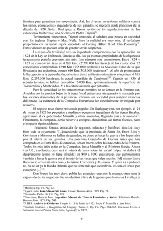 frontera para garantizar sus propiedades. Así, las diversas incursiones militares contra
los indios, consecuentes saqueadores de sus ganados, se suceden desde principios de la
década de 1820. Soler, Rodríguez y Rosas recibieron los agradecimientos de los
estancieros fronterizos; uno de ellos era Pedro Trápani31.
        Terrateniente importante, Trápani abastecía el saladero que poseía en sociedad
con los ingleses Staples y Mac. Neile. Pero la realidad era muy otra; el verdadero
propietario era un noble inglés vinculado al Foreing Office: Lord John Ponsonby32.
Estos vínculos no pueden dejar de generar serias sospechas.
        La expansión territorial tuvo un importante complemento con la aprobación en
1824 de la Ley de Enfiteusis. Gracias a ella, las ya extensas propiedades de la oligarquía
terrateniente porteña crecieron aún más. Los números son asombrosos. Entre 1824 y
1827 se concede un área de 4.580 Km., (2.290.000 hectáreas.) de los cuales sólo 22
concesiones comprendían 1.910 Km. (955.000 hectáreas) La Sociedad Rural, de la que
Rivadavia era accionista, obtuvo 610 Km.(305.000 hectáreas)33. Al año de promulgada
la ley, gracias a la especulación, ochenta y cinco enfiteutas estancieros concentran 4.595
Km. (2.297.500 hectáreas, la actual superficie de Canelones)34. Cuando en 1830 el
reparto termine, se habían concedido 16.030 Km., aproximadamente la superficie de
Tacuarembó y Montevideo. Y a las estancias había que poblarlas.
        Pero la voracidad de los terratenientes porteños no se detuvo en la frontera sur.
Atraídos por los precios bajos de la tierra fiscal entrerriana -sin ganados y manejada por
los sectores dominantes de la provincia- crearon una sociedad para comprar estancias
del estado. La existencia de la Compañía Entrerriana fue especialmente investigada por
nosotros.
        El negocio tuvo fuerte resistencia popular. En Gualeguaychú, por ejemplo, el 24
de mayo de 1825 los pequeños y medianos ocupantes irregulares de las tierras fiscales,
agraviaron al ex gobernador Mansilla y otros asociados, llegando casi a la asonada 35.
Finalmente, la compañía debió recurrir a compras clandestinas de tierras fiscales, pero
el negocio siguió adelante.
         Fructuoso Rivera, conocedor de regiones, intereses y hombres, sintetiza muy
bien toda la coyuntura: "[...]sucediendo que la provincia de Santa Fe, Entre Ríos y
Corrientes y Misiones se hallan sin ganados; su deseo es hacer la guerra a los Imperiales
por el interés de los ganados. Una poderosa Compañía de Buenos Aires que han
comprado en el Entre Ríos 42 estancias, tienen interés sobre las haciendas de la frontera.
Todos los más jefes están en la Compañía, hasta Mansilla y el Ministro García. Ahora
vea Ud., excelencia, cual será el interés de estos sobre las vacas! López no dudará el
desprenderse (como lo tiene ofrecido) de 800 a 1000 guaicuruses que gustosamente
vendrán a hacer la guerra por el interés de las vacas que valen mucho. [Al] mismo Entre
Ríos no lo arrostrará otra cosa y lo mismo Corrientes y Misiones. Y quien va a padecer
no ha de ser ya la Banda Oriental que no tiene más que escombros, los será el Brasil por
esta parte [...]"36.
        Don Frutos fue muy claro: poblar las estancias -unas por la escasez, otras para la
expansión de los negocios- fue un objetivo clave de la guerra que desataron Lavalleja y

31
  Montoya. Op. Cit. Pág. 22.
32
  Lynch, John. Juan Manuel de Rosas. Emecé. Buenos Aires. 1989. Pág. 72.
33
  Fernández Pardo. Op. Cit. Pág. 128.
34
  Cuccorese, Horacio Juan. Argentina. Manual de Historia Económica y Social. Ediciones Macchi.
Buenos Aires. 1971. Pág. 243.
35
  AHER. Archivo de Gobierno. Carpeta 9. 15 de Junio de 1825. Lucio V. Mansilla a León Solas.
36
  Instituto Histórico y Geográfico del Uruguay. Tomo II. Op. Cit. Págs 264-265. Fructuoso Rivera a
Sebastián Barreto Pereira Pinto. Julio, Agosto (?) de 1825.


                                                7
 