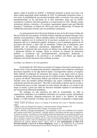 agosto, rompe el acuerdo en octubre42 y finalmente mantiene su pacto con Lecor, con
quien estaba negociando desde mediados de 1822. El gobernador entrerriano temía -y
con razón- la posibilidad de una invasión brasileña sobre su territorio. Este temor jugó
permanentemente en las decisiones de la élite entrerriana, hasta que los hechos
económicos y políticos ofrecieron garantías a su intervención en 1825. Además, ciertas
resistencias internas, contrarias a la aventura, seguramente jugaron para que Mansilla
desistiera.43 Finalmente, en febrero de 1824 Lecor entró en Montevideo. El intento del
Cabildo Revolucionario terminó, pero los problemas continuaron.

         La reincorporación de la Provincia Oriental al seno de las Provincias Unidas del
Río de la Plata fue muy popular. El Partido Federal -liderado por Manuel Dorrego- llevó
adelante una permanente y radical campaña política reivindicando la reconstitución del
territorio argentino con la restitución de la provincia ocupada por el extranjero. La
propuesta caló en el sentimiento popular. Sumemos a esto el panorama general de las
provincias del interior y sobre todo las litoraleñas. Teñidas por el federalismo, pero
también por las tendencias autonómicas, dependientes de Buenos Aires, pero
antiporteñas, la situación abre ante nosotros un abanico muy amplio de contradicciones
y propuestas difíciles de conjugar. Quizá se cruzaron un conjunto de situaciones
políticas y económicas que circunstancialmente amortiguaron disidencias y
resquemores, empujando a las provincias a un conflicto con Brasil, que algunos
dirigentes más lúcidos buscaron evitar mediante acuerdos.

Lavalleja, sus alianzas y la crisis ganadera

        En diciembre de 1824 abrió sus sesiones el Congreso Nacional Constituyente en
Buenos Aires. Crear la organización nacional y administrar como unidad las centrífugas
provincias argentinas no era algo fácil de lograr. Con hegemonía unitaria, el congreso
debía elaborar la propuesta de estructurar una nación, lo que operó como un nuevo
catalizador político que distorsionó aún más la ya difícil situación. Habrá un "partido de
la guerra con Brasil" básicamente federal, que utilizará la reconquista de la Provincia
Oriental como una bandera político-ideológica que uniera voluntades generando el
sentimiento nacional tan necesario44. Para ello se necesitaba el ejército que no se tenía y
la financiación que no existía. Apoyados en estas razones, Rivadavia y su círculo le dio
largas al asunto, a pesar que todos los discursos entendían legítima la reivindicación,
por encima de las diferencias partidarias.
        Sin embargo, en una estructura tan lábil he incontrolable, no faltó la
organización clandestina -Los Caballeros Orientales- los sectores sociales -latifundistas
y saladeristas porteños, dirigentes-estancieros del litoral y los "pobres" de ambas
bandas- y el líder testarudo -Lavalleja- que no respetaban ni respondían a ningún poder
41
  AGSF. Archivo de Gobierno. Tomo 2 1/2, Paraná, 21 de abril de 1823. Lucio V. Mansilla a Estanislao
López.
42
  AHER. Archivo de Gobierno III. Carpeta 2. Comisión Oriental. Procesos Políticos. S/F.
43
  AGN-M. Carta de Juan Florencio Perea. Uruguay, 24 de agosto de 1823.
44
  Agüero, Mansilla y Dorrego principalmente y otros diputados, varias veces señalaron en las sesiones
que la guerra contra Brasil "era nacional" o buscaba afirmar el sentimiento nacional entre los argentinos.
La prensa de la época favorable a la causa también señala permanentemente la necesidad de desatar una
"guerra nacional" para salvar el "honor nacional" "Pero hoy que existe una nación -decía El Piloto- dejar
que el extranjero se gozase un momento más en el fruto de nuestras pasadas desgracias sería profanar un
dogma nacional y echar a tierra los fundamentos sobre que nos hemos conducido para romper el yugo
ignominioso de nuestros abatidos tiranos". García, Flavio A. Los Acontecimientos de 1825 en la
Provincia Oriental a través de la Prensa Rioplatense. Tomos I y II. Publicación de la Comisión
Nacional de Homenaje al Sesquicentenario de los Hechos Históricos de 1825. Montevideo. 1976.


                                                    9
 