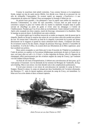 Comme la nourriture était plutôt restreinte, l’eau comme boisson et la température
froide, malgré un état de santé encore fébrile, Léo décide avec Alain de se procurer du vin
afin de réchauffer l’atmosphère. Ils avaient repéré un magasin « Familistère » à une
cinquantaine de mètres de l’hôpital. Pour accompagner le fromage il fallait du vin.
Ils prirent leurs gourdes, « les planquent » sous la capote sans enfiler les manches et
direction l’alimentation. La sortie fut sans encombre, l’excuse était un petit travail qui
consistait à piquer la glace de l’entrée afin d’y mettre le mâchefer récupéré dans le poêle
servant de chauffage au poste de garde et éviter ainsi les dérapages à l’entrée de
l’établissement. Pendant que l’un d’eux allait au ravitaillement, l’autre réalisait le petit travail.
Après cette escapade nos deux copains, munit du breuvage, retournaient à la chambrée. Mais
le manège ne pouvait durer, ils décidèrent une autre solution.
Ils avaient repéré que le meilleur moyen de se rendre au magasin, était de passer par la
chapelle. Quelle ne fut pas la surprise des sœurs de voir nos deux amis très assidus aux prières
du soir. Ils restent dans l’obscurité au fond de la chapelle à proximité de la porte qui donne
directement sur le magasin et quand les sœurs entonnent leurs chants, s’éclipsent sans bruit.
Ils reviennent avant la fin des chants, chargés du précieux breuvage, destiné à l’ensemble de
la chambrée. A la fin de l’office, ils avaient droit aux félicitations de la Mère supérieure pour
leur assiduité aux prières.
Deux autres escapades se sont faites par le mur d’enceinte de l’hôpital en escaladant à
l’aide de poiriers en espalier et d’un poteau téléphonique positionnés de part et d’autre de ce
mur, ceci pour aller au café « Le Cristal », le plus important de Reims, afin d’y déguster du
champagne offert gracieusement par des aviateurs anglais du camp de Courcy, qui voulaient
voir des soldats Français blessés.
Au bout de son mois d’hospitalisation, il obtient une convalescence de huit jours, qu’il
vient passer à Fouesnant. Léo lui demande de lui ramener de Bretagne de l’andouille, du kigsal et lambig. Mais à son retour, Léo était décédé suite à des complications pulmonaires.
Il avait pour mission à son retour de convalescence de rejoindre le camp de Soin à
Suippes. Durant le séjour, le camp est attaqué par deux bombardiers de l’aviation allemande,
des Dormiers 17, mais la riposte anglaise, provenant du camp de Corcy, est immédiate. Le
bilan est d’un avion abattu et deux aviateurs capturés.

Alain Person sur un char Patton en 1945

2/7

 