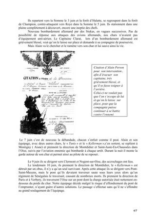 Ils repartent vers la Somme le 3 juin et la forêt d’Halatte, se regroupent dans la forêt
de Champion, contre-attaquent vers Roye dans la Somme le 5 juin. Ils stationnent dans une
plaine complètement à découvert, encore une ineptie des chefs.
Nouveau bombardement allemand par des Stukas, en vagues successives. Pas de
possibilité de réponse aux attaques des avions allemands, nos chars n’avaient pas
d’équipement anti-aérien. Le Capitaine Clarat, lors d’un bombardement allemand est
grièvement blessé, veut qu’on le laisse sur place et demande à sa compagnie de poursuivre.
Mais Alain va le chercher et le ramène vers son char et lui sauve ainsi la vie.

Citation d’Alain Person
pour son intervention ,
afin d’évacuer son
capitaine, très
grièvement blessé, et
qu’il se fasse soigner à
l’arrière.
Celui-ci ne voulait pas
que l’on s’occupe de lui
et qu’on le laisse sur
place, pour que la
compagnie puisse
continuer à se battre
contre l’ennemi.

Le 7 juin c’est de nouveau la débandade, chacun s’enfuit comme il peut. Alain et son
équipage, avec deux autres chars, le « Tunis » et le « Kellerman »,s’en sortent, se replient à
Montigny ( Aisne) et prennent la direction de Montdidier et Saint-Juste-En-Chaussées dans
l’Oise, suivis par l’aviation ennemie qui bombarde à chaque arrêt. Durant la nuit il monte la
garde autour de son char et permet ainsi au pilote de se reposer.
Le 9 juin ils se dirigent vers Clermont et Nogent-sur-Oise, des accrochages ont lieu.
Le lendemain 10 juin, ils prennent la direction de Montdidier, le « Kellerman » est
détruit par un obus, il n’y a qu’un seul survivant. Après cette attaque ils se dirigent vers PontSaint-Maxens, mais le pont qu’ils devaient traverser saute sous leurs yeux alors qu’un
régiment de Sénégalais le traversait, causant de nombreux morts. Ils prennent la direction de
Paris et à Verbery, ils traversent l’Oise sur un pont dont la charge autorisée était nettement endessous du poids du char. Notre équipage décide malgré le risque d’effondrement du pont de
l’emprunter, n’ayant guère d’autres solutions. Le passage s’effectue sans qu’il ne s’effondre
au grand soulagement de l’équipage.

4/7

 