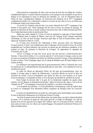 Alain prend les commandes du char, mais au bout de trois km est obligé de s’arrêter,
complètement épuisé. Le pilote durant ce parcours s’est assoupi et a pu récupérer un peu de sa
fatigue et ils reprennent la route en direction de Chantilly. Le soir ils stationnent dans la
lisière du bois, complètement fatigués, ils retrouvent des éléments de la 28ème compagnie
complètement perdus. Ils s’endorment à même le sol près de leur char et ne se réveillent que
le lendemain matin à dix heures trente.
Au réveil oh ! Surprise, plus de char. Les autres éléments de la 28ème compagnie l’ont
dérobé et sont partis avec. Notre équipage fait du stop et trouve un camion de passage. Ils
partent en direction de Paris et bonne surprise retrouvent leur char à Saint-Germain-des-Prés.
Ils en reprennent possession et partent pour Sens.
Après une contre attaque le 12 juin, le reste du régiment se regroupe à Clayes-Souilly
(Seine et Marne) dans la région de Meaux, mais lors de l’attaque d’une colonne motorisée
Allemande, un char est hors d’usage. Nouveau repli dans la forêt d’Armonvilliers, dans la
région de Tournant en Brie le 13 juin.
Le 14 juin, jour d’arrivée des Allemands à Paris, nouveau repli vers Montereau
(Yonne), puis le 15 juin c’est le départ pour Sens et Bourges. Ils traversent la Loire. Ils se font
bombarder par l’aviation italienne, qui est prise en chasse par des chasseurs canadiens, et les
mettent en fuite. Ils prennent la direction de Limoges. Ils apprennent la signature de
l’Armistice du 22 juin.
Arrivé à Limoges on leur fait savoir qu’ils ont une mission à Saint-Germain-desFossées. A leur arrivée la-bas, il n’y a rien de spécial. C’est le retour à Limoges, mais en cour
de route aux alentours d’Oradour-sur-Glane les chenilles sont hors d’usage. Il faut abandonner
le char sur place. Tout l’équipage repart vers le camp de Bordaret, puis de Saint-Sulpice où ils
restent un mois.
Les militaires sont réquisitionnés par le gouvernement de Vichy à l’entretien des voies
de chemin de fer. La démobilisation était possible dans la zone libre, à la condition d’avoir un
certificat de travail.
Le radio du Murat un dénommé Florin, lui fait part qu’éventuellement, chez ses
parents à Couing, dans la région de Châteauroux, il pourrait obtenir un travail et donc un
certificat de travail. Ceux-ci possédaient une ferme de plus de cent hectares et la main
d’œuvre manquait. La demande est faite, et il ne faut plus qu’attendre le certificat de travail.
Entre temps ils doivent aller à la gare de La Soutéraine expédier les quatre chars
restants, sur les Wagons à destination de Roanne. Après la livraison des chars, c’est la fin de
l’épopée du 28ème, la compagnie n’avait plus de matériel, c’est donc la dissolution.
A la réception du certificat, il se fait démobiliser à Gransbourg à côté de Guéret dans
la Creuse en compagnie d’un dénommé Jeffroy originaire de Plougras dans les Cotes-duNord.
La prime de démobilisation en poche les voilà partis pour Saint-Sulpice pour prendre
le train et direction Châteauroux et la ferme des Florin à Couing.
Au bout de quinze jours de dur labeur pour une petite paye, nos deux copains décident
de partir ; ils se mettent en quête de vélos pour pouvoir se rendre en Bretagne. Un vélo de
femme d’un ouvrier agricole de la région fait l’affaire, mais il n’avait plus de frein. Voilà nos
deux amis en route avec les valises sur le porte-bagages. Ils prennent la direction Chinon et la
ligne de démarcation.

5/7

 
