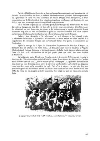 Arrivé à Châtillon-sur-Loire ils se font arrêter par la gendarmerie, qui les accuse de vol
de vélo. Ils recherchaient un blond et un brun. Malheureusement pour eux ils correspondaient
au signalement et voilà nos deux compères en prison. Malgré leurs dénégations, et leurs
contestations sur le bien fondé de leur situation et après de nombreuses vérifications, ils sont
libérés, non sans avoir copieusement enguirlandé nos gendarmes.
Ils se rendent au passage de Descartes pour passer la ligne de démarcation. Au poste
de contrôle français, on leur dit : « il faut aller à Loches pour les militaires démobilisés, car
les Allemands ne vous laisseront pas passer ». Ils insistent sous le regard goguenard de nos
douaniers, trop sûrs de leur refoulement au poste de contrôle allemand. Nos deux copains
partent au poste allemand et tombent sur un officier allemand parlant le français.
Celui-ci leur demande « Où allez-vous ? », « A Quimper » lui répond Alain.
L’Allemand lui dit alors « Quimper ? Je connais ». Il laisse passer nos deux Bretons à la
stupéfaction des militaires français qui surveillaient depuis leur poste, le dénouement de
l’opération.
Après le passage de la ligne de démarcation ils prennent la direction d’Angers, et
dorment dans un champ à la belle étoile. Le deuxième jour c’est la traversée d’Angers,
Chateaubriand, Bain de Bretagne et dorment encore à la belle étoile dans un champ près de
Guer. On leur avait recommandé de ne pas passer près des cotes, une zone infestée
d’Allemands.
Le lendemain matin départ pour Josselin. Arrivés à Josselin, Jeffroy devait prendre la
direction des Côtes-du-Nord et Alain le Finistère. Avant de se séparer, ils décident de s’arrêter
boire un verre dans un café. Quoi de mieux que du champagne… La patronne du café est un
peu ahurie de leur demande, mais arrive à retrouver une bouteille. La bouteille est dégustée
entre nos deux amis et la tenancière du café. Puis c’est le départ. Un peu plus loin une
procession passe à l’occasion du pardon de Notre-Dame des Ronciers en ce dimanche 15 août
1940. La route est en descente et notre Alain une fois lancé n’a que ses chaussures comme
frein.

L’équipe de Football de L ‘USF en 1941, Alain Person 2ème en haut à droite

6/7

 