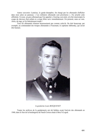 Autres souvenirs: Lamézec, le garde-champêtre, fut chargé par les allemands d'afficher
dans mon salon un panneau: « Les militaires allemands sont prioritaires ». J'ai arraché cette
affichette. Un jour, un gros allemand que l'on appelait « Goering »est entré, m'a fait interrompre la
coupe de cheveux d'un enfant et a exigé d'être servi immédiatement. J'ai protesté, mais en vain.
Alors, de rage, je l'ai littéralement tondu !
Tous les allemands n'étaient heureusement pas comme celui-là. On doit beaucoup, par
exemple, au commandant des troupes allemandes à Fouesnant, le capitaine Jablonsky, qui savait
être humain.

le gendarme Louis BOCQUENET
Toutes les archives de la gendarmerie ont été brûlées avant l'arrivée des allemands en
1940, dans le four de la boulangerie de Fanch Coriou située à Borc’h Logod.

4/4

 
