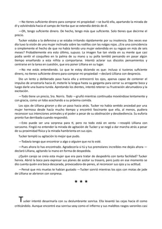 —No tienes suficiente dinero para comprar mi propiedad —se burló ella, apartando la mirada de
él y volviéndola hacia el campo de hierba que se extendía detrás de él.
—Oh, tengo suficiente dinero. De hecho, tengo más que suficiente. Solo tienes que decirme el
precio.
Tucker estaba a la defensiva y se estaba irritando rápidamente por su insolencia. Dos veces ese
día tuvo la visión de una mujer inclinada sobre las rodillas con las nalgas rojas. ¿Era una coincidencia
o simplemente el hecho de que no había tenido una mujer extendida en su regazo en más de seis
meses? Probablemente era esto último, supuso. La imagen fue tan vívida en su mente que casi
podía sentir el cosquilleo en la palma de su mano y su polla tembló pensando en pasar algún
tiempo enseñando a esta niñita a comportarse. Intentó aclarar sus díscolos pensamientos y
centrarse en la tarea en cuestión, que era poner Lilliana en su lugar.
—No me estás entendiendo. Lo que te estoy diciendo es que: incluso si tuvieras suficiente
dinero, no tienes suficiente dinero para-comprar-mi-propiedad —declaró Lilliana con desprecio.
Dio un lento y deliberado paso hacia ella y entrecerró los ojos, apenas capaz de contener el
impulso de arrastrarla hacia él, meterle la lengua hasta su garganta para cerrar su arrogante boca y
luego darle una buena tunda. Apretando los dientes, intentó retener su frustración abrumadora y la
excitación.
—Todo tiene un precio, Sra. Norris. Todo —gruñó mientras continuaba moviéndose lentamente y
con gracia, como un lobo acechando a su próxima comida.
Los ojos de Lilliana giraron y dio un paso hacia atrás. Tucker no había sentido ansiedad por una
mujer hermosa desde hacía mucho tiempo y encontró fascinante que ella, al menos, pudiera
reconocer sus intenciones animales y el poder a pesar de su obstinación y desobediencia. Su euforia
pronto fue derribada cuando respondió.
—Esto puede ser una sorpresa para ti, pero no todo está en venta —resopló Lilliana con
sarcasmo. Fingió no entender la mirada de agitación de Tucker y se negó a dar marcha atrás a pesar
de su proximidad física y la mirada hambrienta en sus ojos.
Tucker templó su agitación lo mejor que pudo.
—Todavía tengo que encontrar a algo o alguien que no lo esté.
—Pues ahora lo has encontrado. Agradecería si tú y tus premolares increíbles me dejáis ahora —
declaró Lilliana, agitando la mano en forma de despedida.
¿Quién carajo se creía esta mujer que era para tratar de despedirlo con tanta facilidad? Tucker
hervía. Abrió la boca para expresar sus planes de azotar su trasero, pero justo en ese momento se
dio cuenta quién era boca-descarada, provocadora-de-penes, al reconocer sus ojos y su actitud.
—Pensé que mis muelas te habían gustado —Tucker sonrió mientras los ojos con motas de jade
de Lilliana se abrieron con sorpresa.
* * ** * *
Tucker intentó desarmarla con su deslumbrante sonrisa. Ella levantó las cejas hacia él como
criticándolo. Aunque encontró esa sonrisa sexy como el infierno y sus malditos rasgos varoniles casi
 